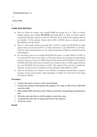 Serial.println(count++);
}
delay(1000);
}
CODE DESCRIPTION:
• Here we define an integer type variable LED and assign 11 to it. Then we define
another integer type variable BUZZER and assign 10 to it. Then we define another
variable has Obstacle and set its state to LOW (0), this is used for the reading status of
pin number 7 of the arduino. Status either LOW or HIGH means is obstacle present
then HIGH if not then LOW.
• Now in void setup(), define pin-mode that is LED as output and BUZZER as input
means where we use term LED it is 13 there and where we use BUZZER it is 10 there.
Then for serial communication we are setting a baud rate of 9600 by using the function
Serial.begin().
• In void loop(), first we are reading BUZZER (10) state is it either HIGH or LOW, as
we connected IR sensor over there, as IR sensor detects any obstacle by transmitting
and receiving waves it gives a HIGH signal which in turn sets BUZZER (10) of arduino
to HIGH and If the sensor does not detect any obstacle it gives a LOW signal which in
turn sets BUZZER (10) of arduino to LOW. This signal will be stored in variable has
Obstacle. So there are two conditions for has Obstacle either HIGH or LOW.
• Then we will check it in ‘if block’, if it is HIGH, if condition matched then we print a
message on the serial monitor “Stop something is ahead!” & Turn LED on by doing
LED pin(11) HIGH.
Procedure:
• Connect the circuit as shown in the circuit diagram
• Connect the Arduino UNO board to the laptop or PC using a USB A-M to USB B-M
convertor cable.
• Open Arduino IDE and click on tools →port to select the corresponding communication
port.
• Write the code and click on verify/compile to check the errors.
• To upload the code click on upload and wait for the response.
• Verify the results.
Result:
 
