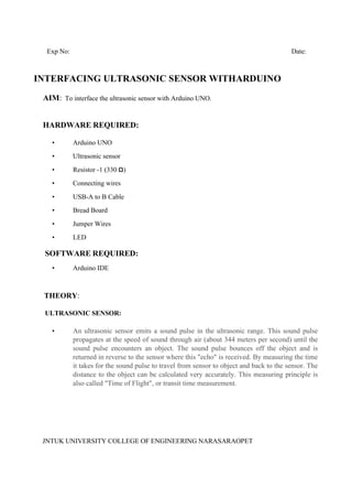 JNTUK UNIVERSITY COLLEGE OF ENGINEERING NARASARAOPET
Exp No: Date:
INTERFACING ULTRASONIC SENSOR WITHARDUINO
AIM: To interface the ultrasonic sensor with Arduino UNO.
HARDWARE REQUIRED:
• Arduino UNO
• Ultrasonic sensor
• Resistor -1 (330 Ω)
• Connecting wires
• USB-A to B Cable
• Bread Board
• Jumper Wires
• LED
SOFTWARE REQUIRED:
• Arduino IDE
THEORY:
ULTRASONIC SENSOR:
• An ultrasonic sensor emits a sound pulse in the ultrasonic range. This sound pulse
propagates at the speed of sound through air (about 344 meters per second) until the
sound pulse encounters an object. The sound pulse bounces off the object and is
returned in reverse to the sensor where this "echo" is received. By measuring the time
it takes for the sound pulse to travel from sensor to object and back to the sensor. The
distance to the object can be calculated very accurately. This measuring principle is
also called "Time of Flight", or transit time measurement.
 