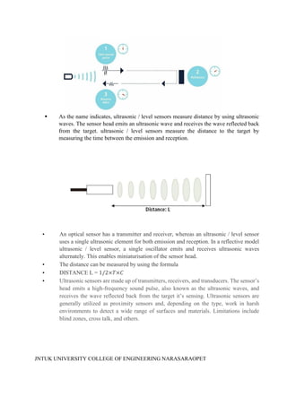 JNTUK UNIVERSITY COLLEGE OF ENGINEERING NARASARAOPET
As the name indicates, ultrasonic / level sensors measure distance by using ultrasonic
waves. The sensor head emits an ultrasonic wave and receives the wave reflected back
from the target. ultrasonic / level sensors measure the distance to the target by
measuring the time between the emission and reception.
• An optical sensor has a transmitter and receiver, whereas an ultrasonic / level sensor
uses a single ultrasonic element for both emission and reception. In a reflective model
ultrasonic / level sensor, a single oscillator emits and receives ultrasonic waves
alternately. This enables miniaturisation of the sensor head.
• The distance can be measured by using the formula
• DISTANCE L = 1/2×𝑇×𝐶
• Ultrasonic sensors are made up of transmitters, receivers, and transducers. The sensor’s
head emits a high-frequency sound pulse, also known as the ultrasonic waves, and
receives the wave reflected back from the target it’s sensing. Ultrasonic sensors are
generally utilized as proximity sensors and, depending on the type, work in harsh
environments to detect a wide range of surfaces and materials. Limitations include
blind zones, cross talk, and others.
 