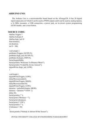 JNTUK UNIVERSITY COLLEGE OF ENGINEERING NARASARAOPET
ARDUINO UNO:
The Arduino Uno is a microcontroller board based on the ATmega328. It has 20 digital
input/output pins (of which 6 can be used as PWM outputs and 6 can be used as analog inputs),
a 16 MHz resonator, a USB connection, a power jack, an in-circuit system programming
(ICSP) header, and a reset button.
SOURCE CODE:
#define Trigpin 7
#define Echopin 8
#define high_led 10
float distance;
int duration;
int ll = 300;
void setup() {
pinMode (Trigpin, OUTPUT);
pinMode (high_led, OUTPUT);
pinMode (Echopin, INPUT);
Serial.begin(9600);
Serial.println ("Welcome To Distance Meter");
Serial.println ("Coded By Jevins Annson");
digitalWrite (high_led, LOW);
}
void loop() {
digitalWrite(Trigpin, LOW);
delayMicroseconds(2);
digitalWrite(Trigpin, HIGH);
delayMicroseconds(10);
digitalWrite(Trigpin, LOW);
duration = pulseIn(Echopin, HIGH);
distance = duration * 0.034 / 2;
delay (ll);
Serial.println (" ");
Serial.print ("Distance = ");
Serial.print (distance);
Serial.print (" CM");
Serial.println (" ");
if (distance>=30)
{
Serial.println ("Nobody Is Infront Of the Sensor");
 