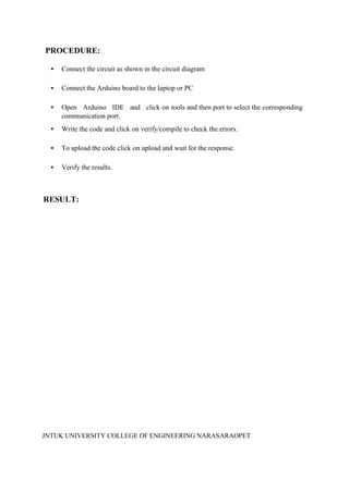 JNTUK UNIVERSITY COLLEGE OF ENGINEERING NARASARAOPET
PROCEDURE:
• Connect the circuit as shown in the circuit diagram
• Connect the Arduino board to the laptop or PC
• Open Arduino IDE and click on tools and then port to select the corresponding
communication port.
• Write the code and click on verify/compile to check the errors.
• To upload the code click on upload and wait for the response.
• Verify the results.
RESULT:
 