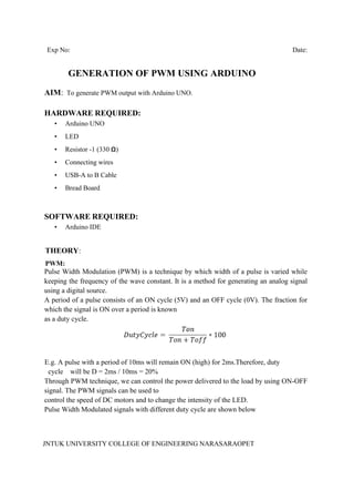 JNTUK UNIVERSITY COLLEGE OF ENGINEERING NARASARAOPET
Exp No: Date:
GENERATION OF PWM USING ARDUINO
AIM: To generate PWM output with Arduino UNO.
HARDWARE REQUIRED:
• Arduino UNO
• LED
• Resistor -1 (330 Ω)
• Connecting wires
• USB-A to B Cable
• Bread Board
SOFTWARE REQUIRED:
• Arduino IDE
THEORY:
PWM:
Pulse Width Modulation (PWM) is a technique by which width of a pulse is varied while
keeping the frequency of the wave constant. It is a method for generating an analog signal
using a digital source.
A period of a pulse consists of an ON cycle (5V) and an OFF cycle (0V). The fraction for
which the signal is ON over a period is known
as a duty cycle.
E.g. A pulse with a period of 10ms will remain ON (high) for 2ms.Therefore, duty
cycle will be D = 2ms / 10ms = 20%
Through PWM technique, we can control the power delivered to the load by using ON-OFF
signal. The PWM signals can be used to
control the speed of DC motors and to change the intensity of the LED.
Pulse Width Modulated signals with different duty cycle are shown below
 