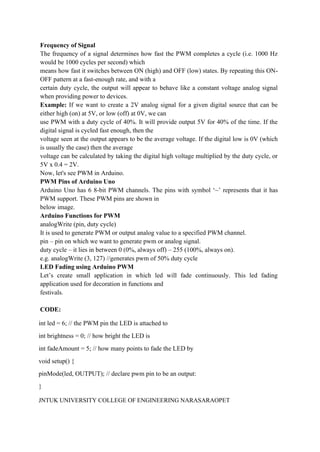 JNTUK UNIVERSITY COLLEGE OF ENGINEERING NARASARAOPET
Frequency of Signal
The frequency of a signal determines how fast the PWM completes a cycle (i.e. 1000 Hz
would be 1000 cycles per second) which
means how fast it switches between ON (high) and OFF (low) states. By repeating this ON-
OFF pattern at a fast-enough rate, and with a
certain duty cycle, the output will appear to behave like a constant voltage analog signal
when providing power to devices.
Example: If we want to create a 2V analog signal for a given digital source that can be
either high (on) at 5V, or low (off) at 0V, we can
use PWM with a duty cycle of 40%. It will provide output 5V for 40% of the time. If the
digital signal is cycled fast enough, then the
voltage seen at the output appears to be the average voltage. If the digital low is 0V (which
is usually the case) then the average
voltage can be calculated by taking the digital high voltage multiplied by the duty cycle, or
5V x 0.4 = 2V.
Now, let's see PWM in Arduino.
PWM Pins of Arduino Uno
Arduino Uno has 6 8-bit PWM channels. The pins with symbol ‘~’ represents that it has
PWM support. These PWM pins are shown in
below image.
Arduino Functions for PWM
analogWrite (pin, duty cycle)
It is used to generate PWM or output analog value to a specified PWM channel.
pin – pin on which we want to generate pwm or analog signal.
duty cycle – it lies in between 0 (0%, always off) – 255 (100%, always on).
e.g. analogWrite (3, 127) //generates pwm of 50% duty cycle
LED Fading using Arduino PWM
Let’s create small application in which led will fade continuously. This led fading
application used for decoration in functions and
festivals.
CODE:
int led = 6; // the PWM pin the LED is attached to
int brightness = 0; // how bright the LED is
int fadeAmount = 5; // how many points to fade the LED by
void setup() {
pinMode(led, OUTPUT); // declare pwm pin to be an output:
}
 