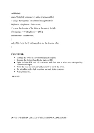 JNTUK UNIVERSITY COLLEGE OF ENGINEERING NARASARAOPET
void loop() {
analogWrite(led, brightness); // set the brightness of led
// change the brightness for next time through the loop:
brightness = brightness + fadeAmount;
// reverse the direction of the fading at the ends of the fade:
if (brightness <= 0 || brightness >= 255) {
fadeAmount = -fadeAmount;
}
delay(30); // wait for 30 milliseconds to see the dimming effect
}
PROCEDURE:
• Connect the circuit as shown in the circuit diagram.
• Connect the Arduino board to the laptop or PC.
• Open Arduino IDE and click on tools and then port to select the corresponding
communication port.
• Write the code and click on verify/compile to check the errors.
• To upload the code, click on upload and wait for the response.
• Verify the results.
RESULT:
 