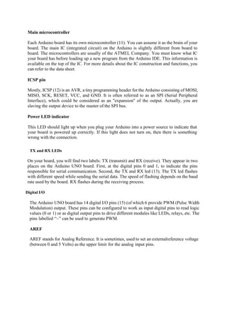 Main microcontroller
Each Arduino board has its own microcontroller (11). You can assume it as the brain of your
board. The main IC (integrated circuit) on the Arduino is slightly different from board to
board. The microcontrollers are usually of the ATMEL Company. You must know what IC
your board has before loading up a new program from the Arduino IDE. This information is
available on the top of the IC. For more details about the IC construction and functions, you
can refer to the data sheet.
ICSP pin
Mostly, ICSP (12) is an AVR, a tiny programming header for the Arduino consisting of MOSI,
MISO, SCK, RESET, VCC, and GND. It is often referred to as an SPI (Serial Peripheral
Interface), which could be considered as an "expansion" of the output. Actually, you are
slaving the output device to the master of the SPI bus.
Power LED indicator
This LED should light up when you plug your Arduino into a power source to indicate that
your board is powered up correctly. If this light does not turn on, then there is something
wrong with the connection.
TX and RX LEDs
On your board, you will find two labels: TX (transmit) and RX (receive). They appear in two
places on the Arduino UNO board. First, at the digital pins 0 and 1, to indicate the pins
responsible for serial communication. Second, the TX and RX led (13). The TX led flashes
with different speed while sending the serial data. The speed of flashing depends on the baud
rate used by the board. RX flashes during the receiving process.
Digital I/O
The Arduino UNO board has 14 digital I/O pins (15) (of which 6 provide PWM (Pulse Width
Modulation) output. These pins can be configured to work as input digital pins to read logic
values (0 or 1) or as digital output pins to drive different modules like LEDs, relays, etc. The
pins labelled “~” can be used to generate PWM.
AREF
AREF stands for Analog Reference. It is sometimes, used to set an externalreference voltage
(between 0 and 5 Volts) as the upper limit for the analog input pins.
 