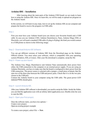 Arduino IDE – Installation
After learning about the main parts of the Arduino UNO board, we are ready to learn
how to setup the Arduino IDE. Once we learn this, we will be ready to upload our program on
the Arduino board.
In this section, we will learn in easy steps, how to set up the Arduino IDE on our computer and
prepare the board to receive the program via USB cable.
Step 1
First you must have your Arduino board (you can choose your favourite board) and a USB
cable. In case you use Arduino UNO, Arduino Duemilanove, Nano, Arduino Mega 2560, or
Diecimila, you will need a standard USB cable (A plug to B plug), the kind you would connect
to a USB printer as shown in the following image.
Step 2 − Download Arduino IDE Software.
You can get different versions of Arduino IDE from the Download page on the Arduino
Official website. You must select your software, which is compatible with your operating
system (Windows, IOS, or Linux). After your file download is complete, unzip the file
Step 3 − Power up your board.
The Arduino Uno, Mega, Duemilanove and Arduino Nano automatically draw power from
either, the USB connection to the computer or an external power supply. If you are using an
Arduino Diecimila, you have to make sure that the board is configured to draw power from the
USB connection. The power source is selected with a jumper, a small piece of plastic that fits
onto two of the three pins between the USB and power jacks. Check that it is on the two pins
closest to the USB port.
Connect the Arduino board to your computer using the USB cable. The green power LED
(labeled PWR) should glow.
Step 4 − Launch Arduino IDE.
After your Arduino IDE software is downloaded, you need to unzip the folder. Inside the folder,
you can find the application icon with an infinity label (application.exe). Double-click the icon
to start the IDE.
Step 5 − Open your first project.
Once the software starts, you have two options −
Create a new project.
Open an existing project example
To create a new project, select File → New.
 