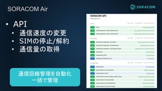 SORACOM Air
• API
• 通信速度の変更
• SIMの停止/解約
• 通信量の取得
通信回線管理を自動化
一括で管理
 