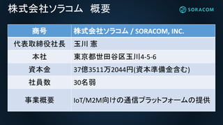 株式会社ソラコム 概要
商号 株式会社ソラコム / SORACOM, INC.
代表取締役社長 玉川 憲
本社 東京都世田谷区玉川4-5-6
資本金 37億3511万2044円(資本準備金含む)
社員数 30名弱
事業概要 IoT/M2M向けの通信プラットフォームの提供
 