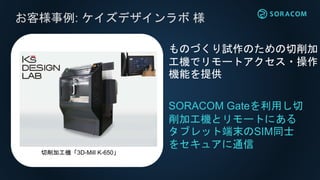 お客様事例: ケイズデザインラボ 様
SORACOM Gateを利用し切
削加工機とリモートにある
タブレット端末のSIM同士
をセキュアに通信
ものづくり試作のための切削加
工機でリモートアクセス・操作
機能を提供
切削加工機「3D-Mill K-650」
 