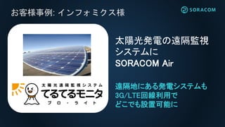 お客様事例: インフォミクス様
太陽光発電の遠隔監視
システムに
SORACOM Air
遠隔地にある発電システムも
3G/LTE回線利用で
どこでも設置可能に
 