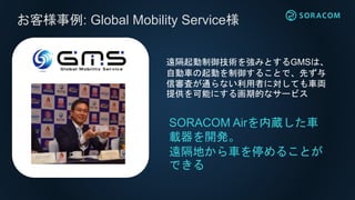 お客様事例: Global Mobility Service様
SORACOM Airを内蔵した車
載器を開発。
遠隔地から車を停めることが
できる
遠隔起動制御技術を強みとするGMSは、
自動車の起動を制御することで、先ず与
信審査が通らない利用者に対しても車両
提供を可能にする画期的なサービス
 