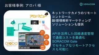 お客様事例: アロバ 様
APIを活用した回線速度管理
で通信コストを最適化
SORACOM Gate
でセキュアなリモートアクセ
スも可能に
ネットワークカメラのリモート
コントロール
顔/感情解析マーケティング
ソリューションも提供
 