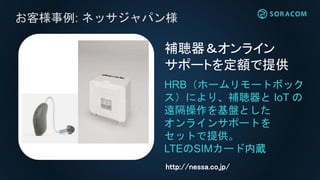 お客様事例: ネッサジャパン様
HRB（ホームリモートボック
ス）により、補聴器と IoT の
遠隔操作を基盤とした
オンラインサポートを
セットで提供。
LTEのSIMカード内蔵
補聴器＆オンライン
サポートを定額で提供
http://nessa.co.jp/
 