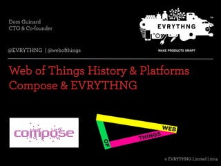 Dom Guinard 
CTO & Co-founder 
@EVRYTHNG | @webofthings 
Web of Things History & Platforms 
Compose & EVRYTHNG 
© EVRYTHNG Limited | 2014 
© Evrythng Limited | 2014 @EVRYTHNG | @webofthings 
 
