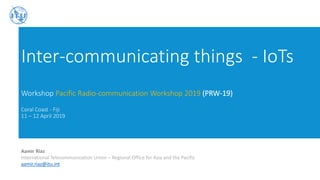 Inter-communicating things - IoTs
Workshop Pacific Radio-communication Workshop 2019 (PRW-19)
Coral Coast - Fiji
11 – 12 April 2019
Aamir Riaz
International Telecommunication Union – Regional Office for Asia and the Pacific
aamir.riaz@itu.int
 