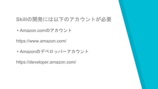 Skillの開発には以下のアカウントが必要
▸Amazon.comのアカウント
https://www.amazon.com/
▸Amazonのデベロッパーアカウント
https://developer.amazon.com/
 