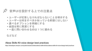 音声UIを設計する上での注意点
▸ユーザーが応答しなければならないことを明示する
▸ユーザーは何をすべきか知っている前提にはしない
▸選べるオプションを明確にする
▸会話は常に簡潔にする
▸一度に問い合わせるのは１つに留める
などなど
https://developer.amazon.com/public/solutions/alexa/alexa-skills-kit/docs/alexa-skills-kit-voice-design-best-practices
Alexa Skills Kit voice design best practices
 