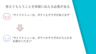 答えてもらうことを明確に伝える必要がある
“サイドメニューは、ポテトとサラダがあります”
“サイドメニューは、ポテトかサラダのどちらかを
お選びください”
 