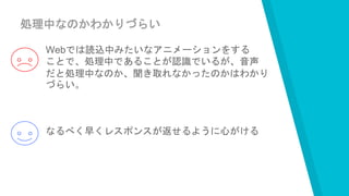 処理中なのかわかりづらい
Webでは読込中みたいなアニメーションをする
ことで、処理中であることが認識でいるが、音声
だと処理中なのか、聞き取れなかったのかはわかり
づらい。
なるべく早くレスポンスが返せるように心がける
 