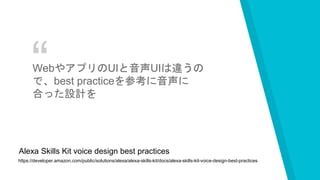 “WebやアプリのUIと音声UIは違うの
で、best practiceを参考に音声に
合った設計を
https://developer.amazon.com/public/solutions/alexa/alexa-skills-kit/docs/alexa-skills-kit-voice-design-best-practices
Alexa Skills Kit voice design best practices
 