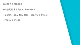 launch phrases
Skillを起動するためのキーワード
・launch、ask、tell、load、beginなどがある
・使わなくてもOK
 