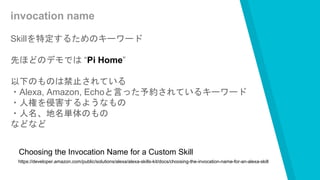 invocation name
Skillを特定するためのキーワード
先ほどのデモでは “Pi Home”
以下のものは禁止されている
・Alexa, Amazon, Echoと言った予約されているキーワード
・人権を侵害するようなもの
・人名、地名単体のもの
などなど
https://developer.amazon.com/public/solutions/alexa/alexa-skills-kit/docs/choosing-the-invocation-name-for-an-alexa-skill
Choosing the Invocation Name for a Custom Skill
 