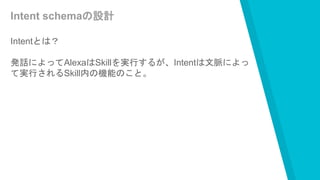 Intent schemaの設計
Intentとは？
発話によってAlexaはSkillを実行するが、Intentは文脈によっ
て実行されるSkill内の機能のこと。
 