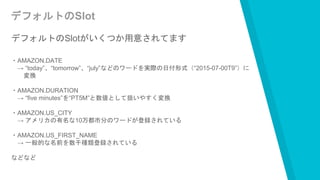 デフォルトのSlot
デフォルトのSlotがいくつか用意されてます
・AMAZON.DATE
→ “today”、“tomorrow”、“july”などのワードを実際の日付形式（“2015-07-00T9”）に
変換
・AMAZON.DURATION
→ “five minutes”を“PT5M”と数値として扱いやすく変換
・AMAZON.US_CITY
→ アメリカの有名な10万都市分のワードが登録されている
・AMAZON.US_FIRST_NAME
→ 一般的な名前を数千種類登録されている
などなど
 