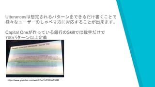 Utterancesは想定されるパターンをできるだけ書くことで
様々なユーザーのしゃべり方に対応することが出来ます。
Capital Oneが作っている銀行のSkillでは数字だけで
700パターン以上定義
登録しているそうです。
https://www.youtube.com/watch?v=1bE3WeVlhGM
 