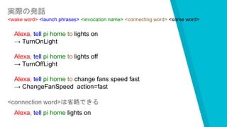 実際の発話
<wake word> <launch phrases> <invocation name> <connecting word> <some word>
Alexa, tell pi home to lights on
→ TurnOnLight
Alexa, tell pi home to lights off
→ TurnOffLight
Alexa, tell pi home to change fans speed fast
→ ChangeFanSpeed action=fast
<connection word>は省略できる
Alexa, tell pi home lights on
 