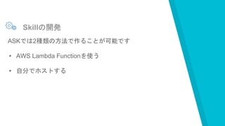Skillの開発
ASKでは2種類の方法で作ることが可能です
▸ AWS Lambda Functionを使う
▸ 自分でホストする
 
