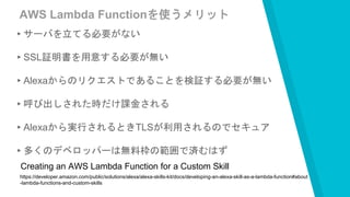 AWS Lambda Functionを使うメリット
▸サーバを立てる必要がない
▸SSL証明書を用意する必要が無い
▸Alexaからのリクエストであることを検証する必要が無い
▸呼び出しされた時だけ課金される
▸Alexaから実行されるときTLSが利用されるのでセキュア
▸多くのデベロッパーは無料枠の範囲で済むはず
https://developer.amazon.com/public/solutions/alexa/alexa-skills-kit/docs/developing-an-alexa-skill-as-a-lambda-function#about
-lambda-functions-and-custom-skills
Creating an AWS Lambda Function for a Custom Skill
 