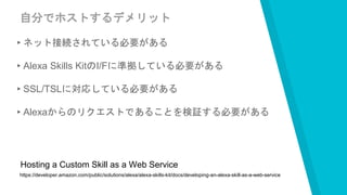 自分でホストするデメリット
▸ネット接続されている必要がある
▸Alexa Skills KitのI/Fに準拠している必要がある
▸SSL/TSLに対応している必要がある
▸Alexaからのリクエストであることを検証する必要がある
https://developer.amazon.com/public/solutions/alexa/alexa-skills-kit/docs/developing-an-alexa-skill-as-a-web-service
Hosting a Custom Skill as a Web Service
 