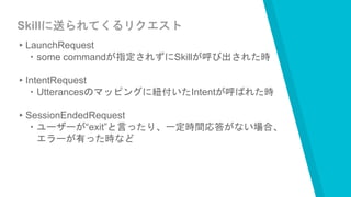 Skillに送られてくるリクエスト
▸LaunchRequest
・some commandが指定されずにSkillが呼び出された時
▸IntentRequest
・Utterancesのマッピングに紐付いたIntentが呼ばれた時
▸SessionEndedRequest
・ユーザーが“exit”と言ったり、一定時間応答がない場合、
エラーが有った時など
 