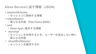 Alexa Serviceに返す情報（JSON)
▸sessionAttributes
・セッションに格納する情報
▸outputSpeech
・喋らせる内容（PlainTextとSSML）
▸card
・Alexa Appに表示する情報
▸ reprompt
・セッションを利用するとき、ユーザーが反応しない時に
喋らせる内容
▸ shouldEndSession
・セッションを維持するか
 