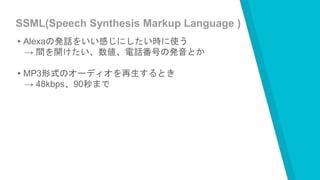 SSML(Speech Synthesis Markup Language )
▸Alexaの発話をいい感じにしたい時に使う
→ 間を開けたい、数値、電話番号の発音とか
▸MP3形式のオーディオを再生するとき
→ 48kbps、90秒まで
 