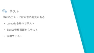 テスト
Skillのテストには以下の方法がある
▸ Lambdaを単体でテスト
▸ Skillの管理画面からテスト
▸ 実機でテスト
 