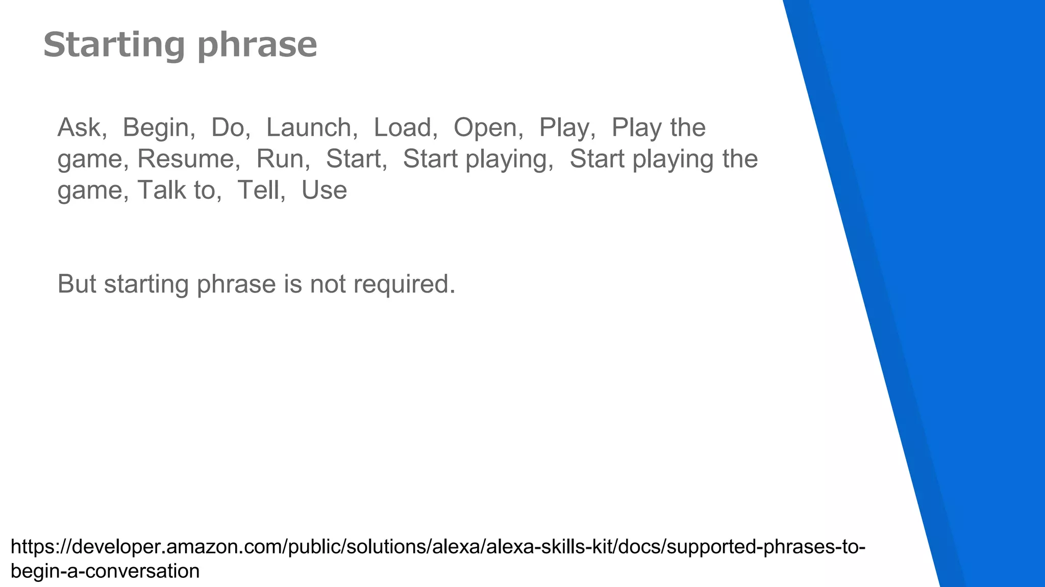 Starting phrase
Ask, Begin, Do, Launch, Load, Open, Play, Play the
game, Resume, Run, Start, Start playing, Start playing the
game, Talk to, Tell, Use
But starting phrase is not required.
https://developer.amazon.com/public/solutions/alexa/alexa-skills-kit/docs/supported-phrases-to-
begin-a-conversation
 