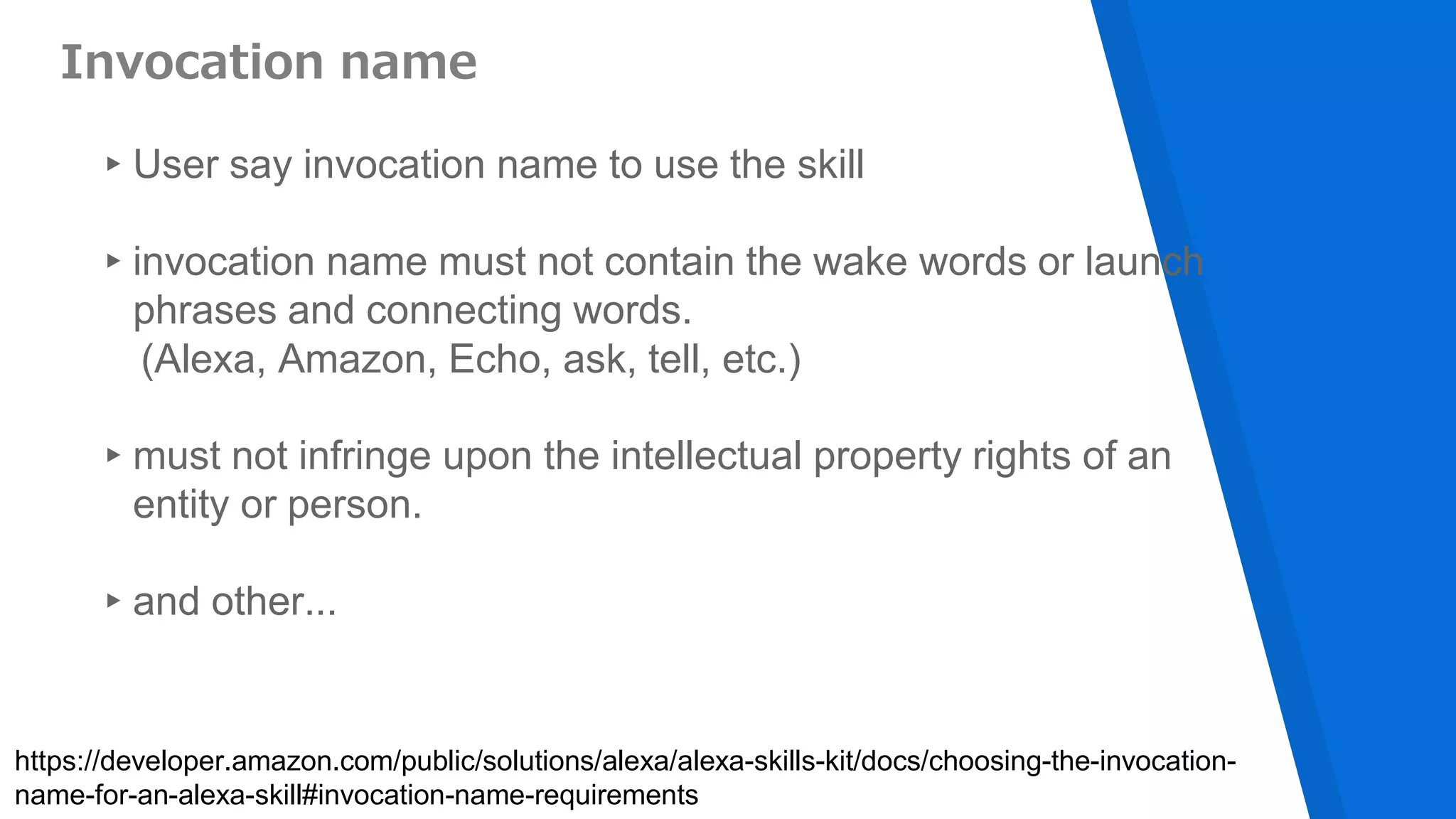 Invocation name
▸User say invocation name to use the skill
▸invocation name must not contain the wake words or launch
phrases and connecting words.
(Alexa, Amazon, Echo, ask, tell, etc.)
▸must not infringe upon the intellectual property rights of an
entity or person.
▸and other...
https://developer.amazon.com/public/solutions/alexa/alexa-skills-kit/docs/choosing-the-invocation-
name-for-an-alexa-skill#invocation-name-requirements
 