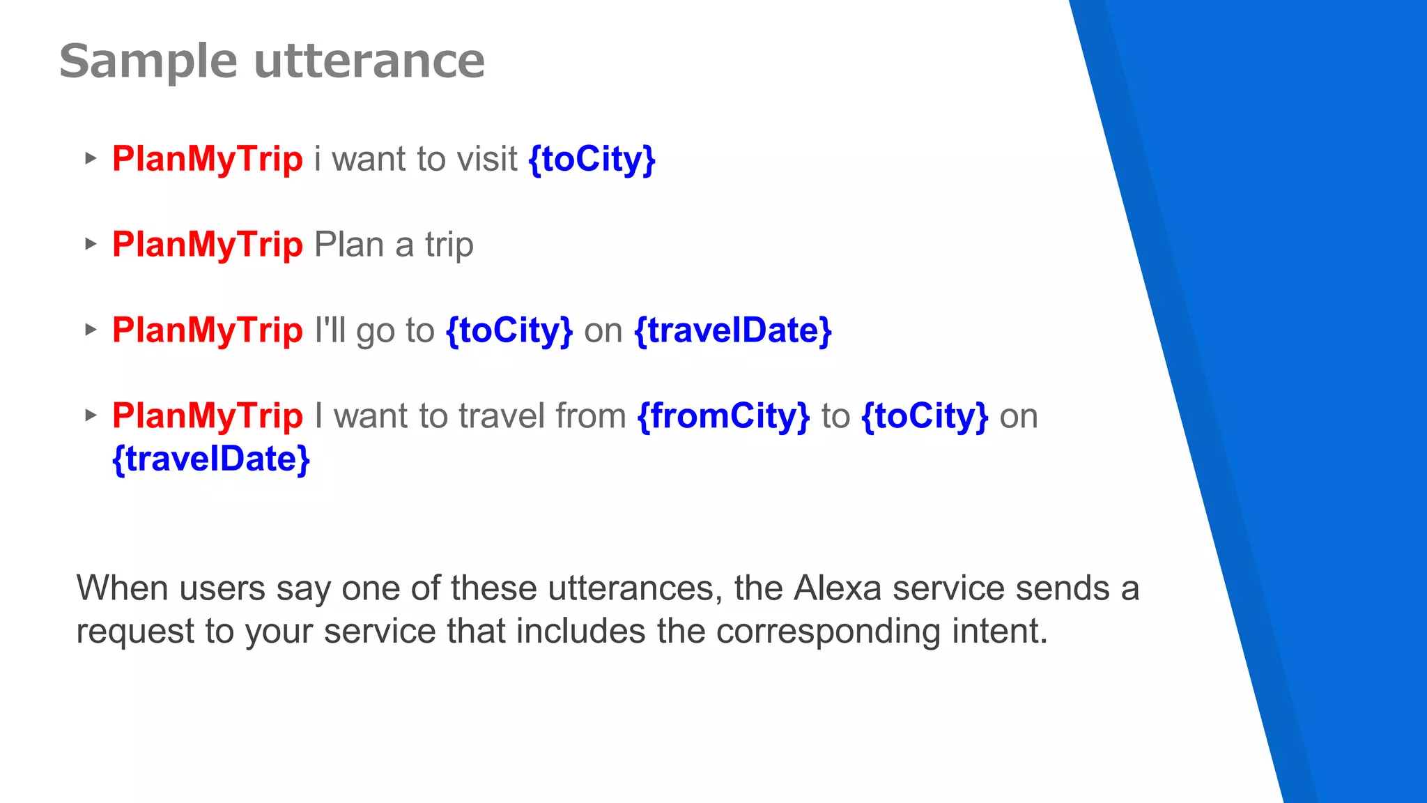 ▸PlanMyTrip i want to visit {toCity}
▸PlanMyTrip Plan a trip
▸PlanMyTrip I'll go to {toCity} on {travelDate}
▸PlanMyTrip I want to travel from {fromCity} to {toCity} on
{travelDate}
Sample utterance
When users say one of these utterances, the Alexa service sends a
request to your service that includes the corresponding intent.
 