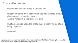 Invocation name
▸User say invocation name to use the skill
▸invocation name must not contain the wake words or launch
phrases and connecting words.
(Alexa, Amazon, Echo, ask, tell, etc.)
▸must not infringe upon the intellectual property rights of an
entity or person.
▸and other...
https://developer.amazon.com/public/solutions/alexa/alexa-skills-kit/docs/choosing-the-invocation-
name-for-an-alexa-skill#invocation-name-requirements
 