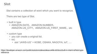 Slot contains a collection of word which you want to recognize.
There are two type of Slot.
▸built in type
▸ AMAZON.DATE、AMAZON.NUMBER、
AMAZON.US_CITY、AMAZON.US_FIRST_NAME、etc
▸custom type
▹ you can create a original list.
▹ ex)
▹ slot “JAWS-UG” = KOBE, OSAKA, NAGOYA, IoT, ....
Slot
https://developer.amazon.com/public/solutions/alexa/alexa-skills-kit/docs/built-in-intent-ref/slot-type-
reference
 