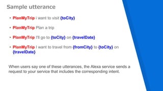 ▸PlanMyTrip i want to visit {toCity}
▸PlanMyTrip Plan a trip
▸PlanMyTrip I'll go to {toCity} on {travelDate}
▸PlanMyTrip I want to travel from {fromCity} to {toCity} on
{travelDate}
Sample utterance
When users say one of these utterances, the Alexa service sends a
request to your service that includes the corresponding intent.
 