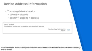 Device Address information
▸You can get device location
▹ country + zipcode
▹ country + zipcode + address
https://developer.amazon.com/public/solutions/alexa/alexa-skills-kit/docs/access-the-alexa-shopping-
and-to-do-lists
 