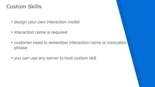 Custom Skills
▸design your own interaction model
▸interaction name is required
▸customer need to remember interaction name or invocation
phrase
▸you can use any server to host custom skill
 