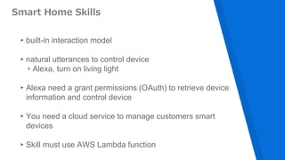 Smart Home Skills
▸built-in interaction model
▸natural utterances to control device
▹Alexa, turn on living light
▸Alexa need a grant permissions (OAuth) to retrieve device
information and control device
▸You need a cloud service to manage customers smart
devices
▸Skill must use AWS Lambda function
 