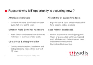 Reasons why IoT opportunity is occurring now ?
Affordable hardware
• Costs of actuators & sensors have been
cut in half over last 10 years
Smaller, more powerful hardware
• Form factors of hardware have shrunk to
millimeter or even nanometer levels
Ubiquitous & cheap mobility
• Cost for mobile devices, bandwidth and
data processing has declined over last
10 years
Availability of supporting tools
• Big data tools & cloud based infrastructure
have become widely available
Mass market awareness
• IoT has surpassed a critical tipping point
• Vision of a connected world has reached
such a followership that companies have
initiated IoT developments
• Commitment is irreversible
Internet of Things (IoT) and Big Data6
 