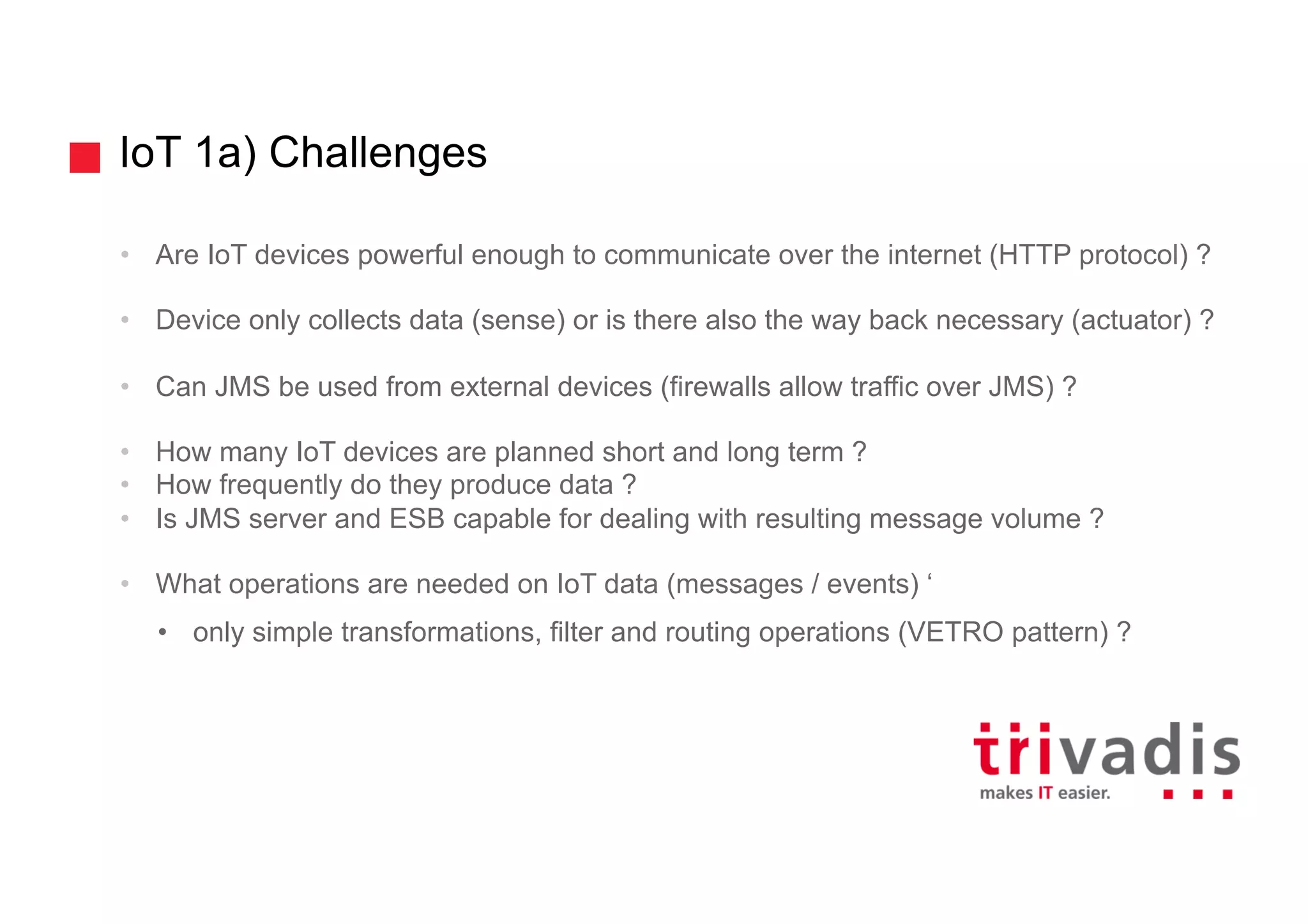 IoT 1a) Challenges
• Are IoT devices powerful enough to communicate over the internet (HTTP protocol) ?
• Device only collects data (sense) or is there also the way back necessary (actuator) ?
• Can JMS be used from external devices (firewalls allow traffic over JMS) ?
• How many IoT devices are planned short and long term ?
• How frequently do they produce data ?
• Is JMS server and ESB capable for dealing with resulting message volume ?
• What operations are needed on IoT data (messages / events) ‘
• only simple transformations, filter and routing operations (VETRO pattern) ?
 
