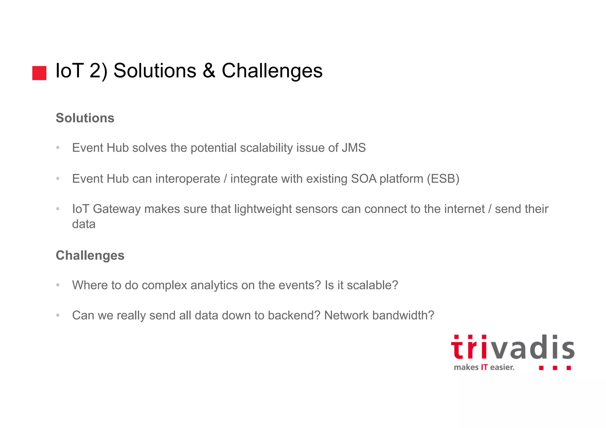 IoT 2) Solutions & Challenges
Solutions
• Event Hub solves the potential scalability issue of JMS
• Event Hub can interoperate / integrate with existing SOA platform (ESB)
• IoT Gateway makes sure that lightweight sensors can connect to the internet / send their
data
Challenges
• Where to do complex analytics on the events? Is it scalable?
• Can we really send all data down to backend? Network bandwidth?
 