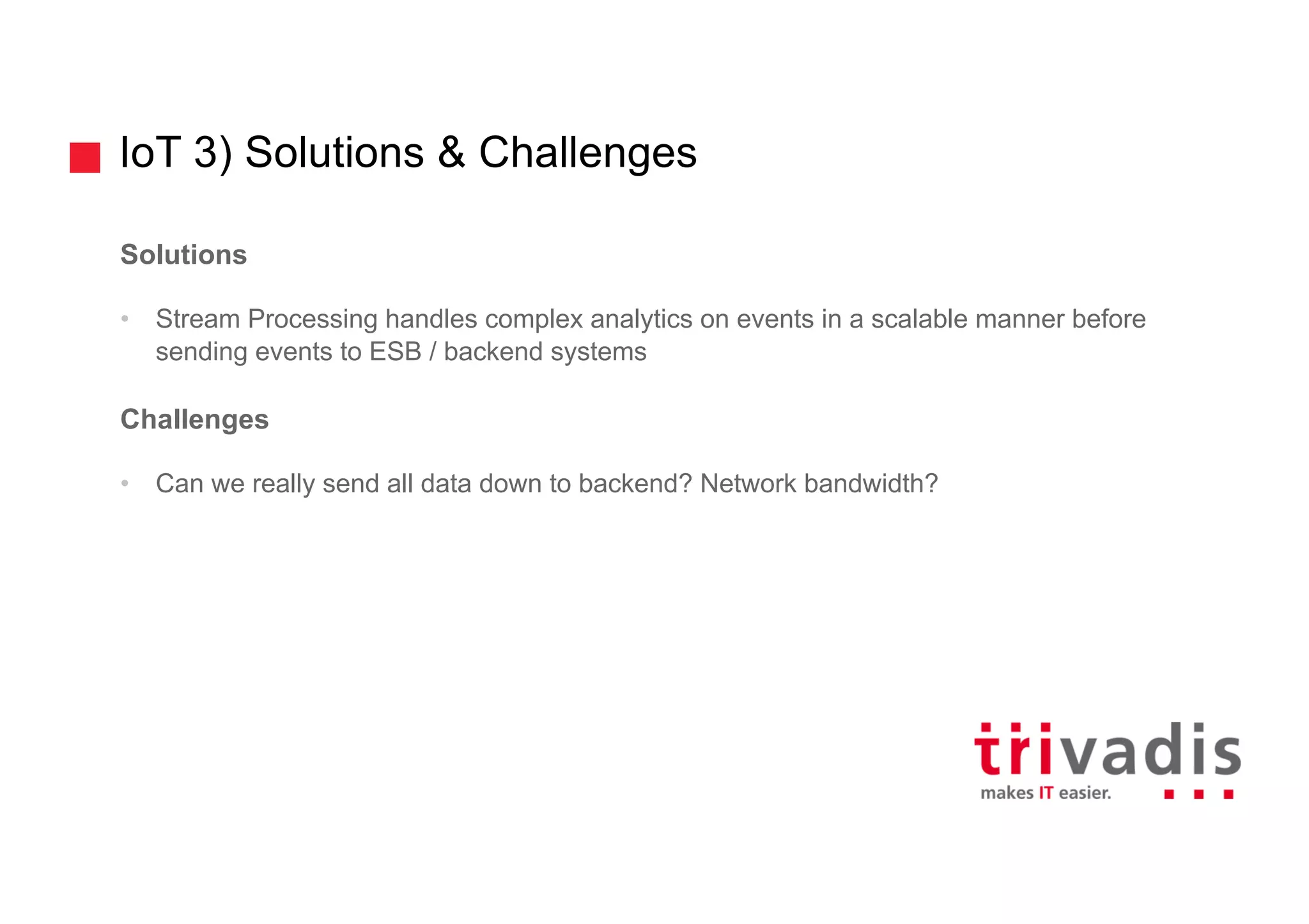 IoT 3) Solutions & Challenges
Solutions
• Stream Processing handles complex analytics on events in a scalable manner before
sending events to ESB / backend systems
Challenges
• Can we really send all data down to backend? Network bandwidth?
 